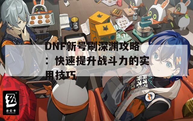 DNF新号刷深渊攻略：快速提升战斗力的实用技巧