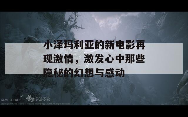小泽玛利亚的新电影再现激情，激发心中那些隐秘的幻想与感动