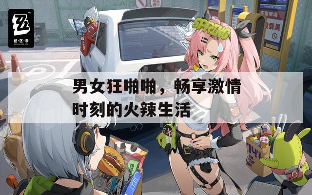 男女狂啪啪，畅享激情时刻的火辣生活
