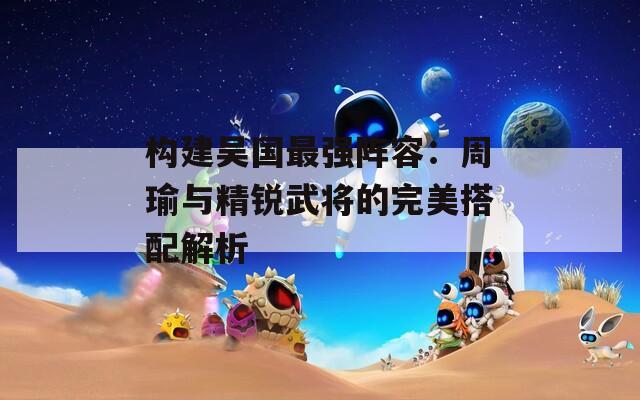 构建吴国最强阵容：周瑜与精锐武将的完美搭配解析