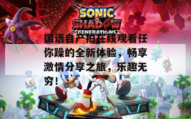 国语自产拍在线观看任你躁的全新体验，畅享激情分享之旅，乐趣无穷！