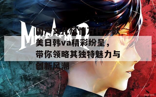 国产文化风情万种，欧美日韩va精彩纷呈，带你领略其独特魅力与创新风潮