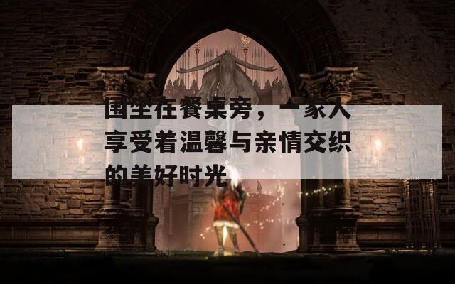 围坐在餐桌旁，一家人享受着温馨与亲情交织的美好时光