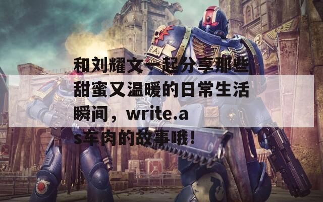 和刘耀文一起分享那些甜蜜又温暖的日常生活瞬间，write.as车肉的故事哦！