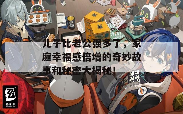 儿子比老公强多了，家庭幸福感倍增的奇妙故事和秘密大揭秘！