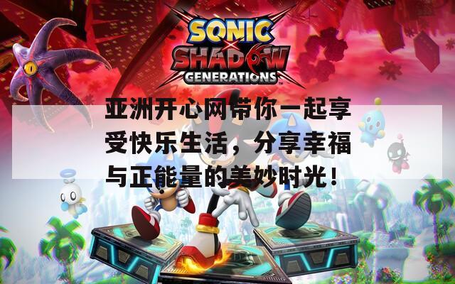 亚洲开心网带你一起享受快乐生活，分享幸福与正能量的美妙时光！