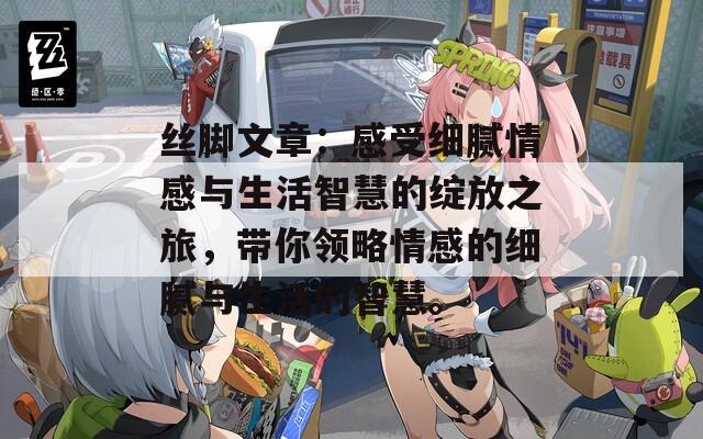 丝脚文章：感受细腻情感与生活智慧的绽放之旅，带你领略情感的细腻与生活的智慧。