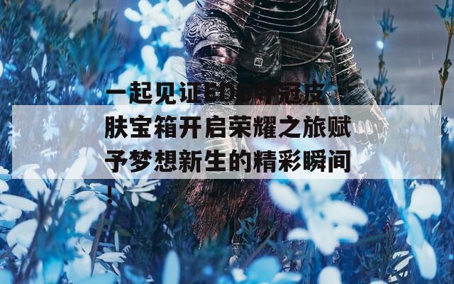 一起见证EDG夺冠皮肤宝箱开启荣耀之旅赋予梦想新生的精彩瞬间！