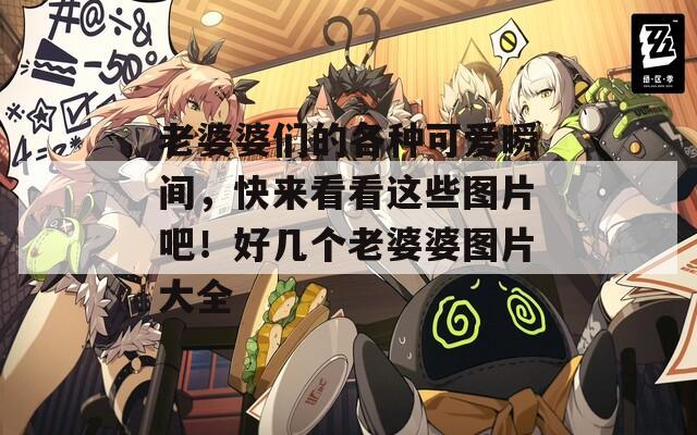 老婆婆们的各种可爱瞬间，快来看看这些图片吧！好几个老婆婆图片大全