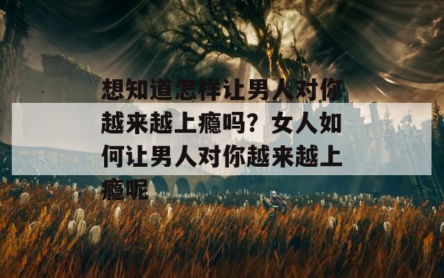 想知道怎样让男人对你越来越上瘾吗？女人如何让男人对你越来越上瘾呢