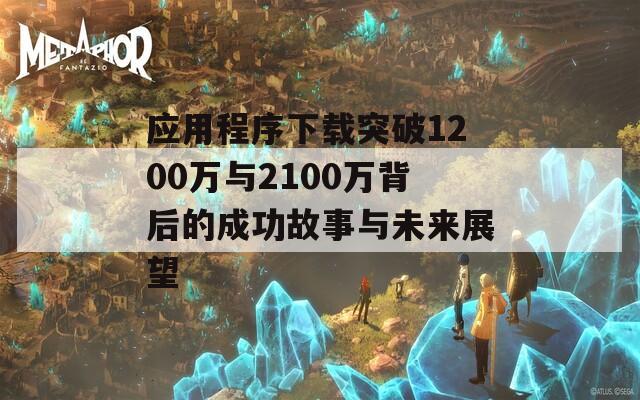 应用程序下载突破1200万与2100万背后的成功故事与未来展望