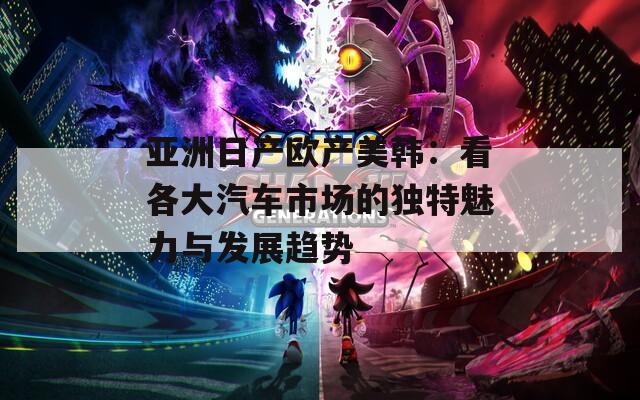 亚洲日产欧产美韩：看各大汽车市场的独特魅力与发展趋势