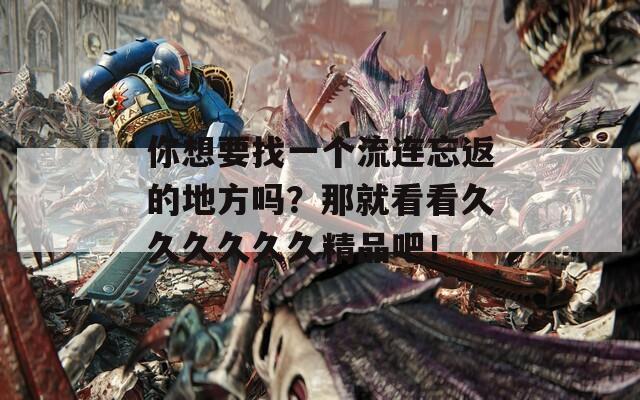 你想要找一个流连忘返的地方吗？那就看看久久久久久久精品吧！