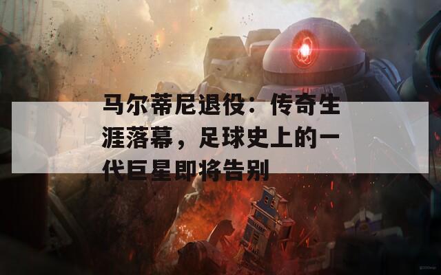 马尔蒂尼退役：传奇生涯落幕，足球史上的一代巨星即将告别