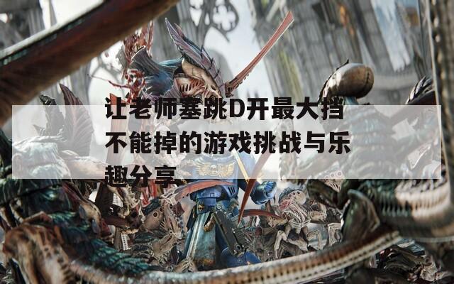 让老师塞跳D开最大挡不能掉的游戏挑战与乐趣分享