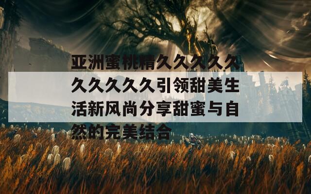 亚洲蜜桃精久久久久久久久久久久引领甜美生活新风尚分享甜蜜与自然的完美结合