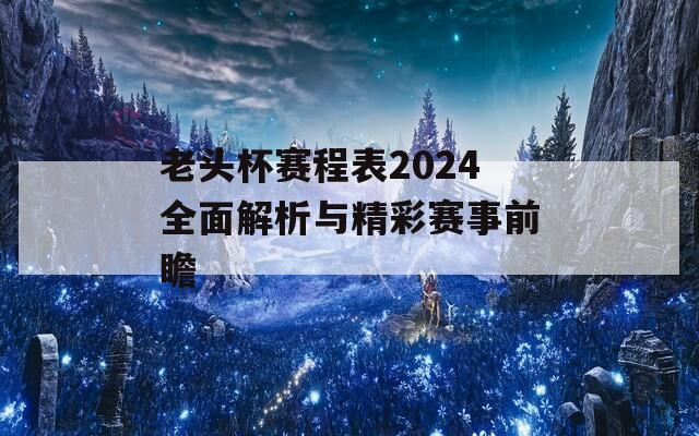 老头杯赛程表2024全面解析与精彩赛事前瞻