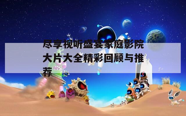 尽享视听盛宴家庭影院大片大全精彩回顾与推荐