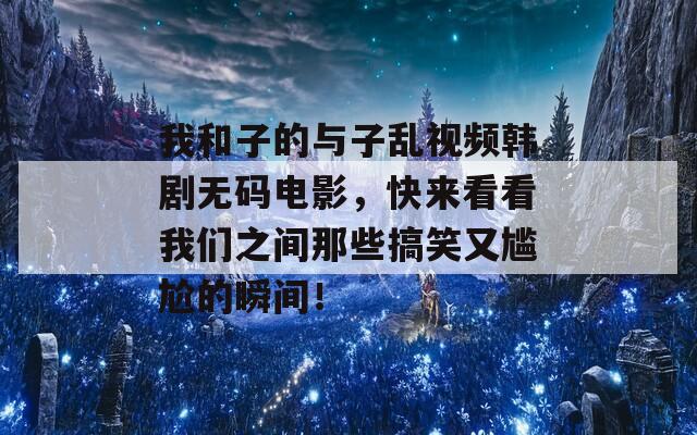 我和子的与子乱视频韩剧无码电影，快来看看我们之间那些搞笑又尴尬的瞬间！