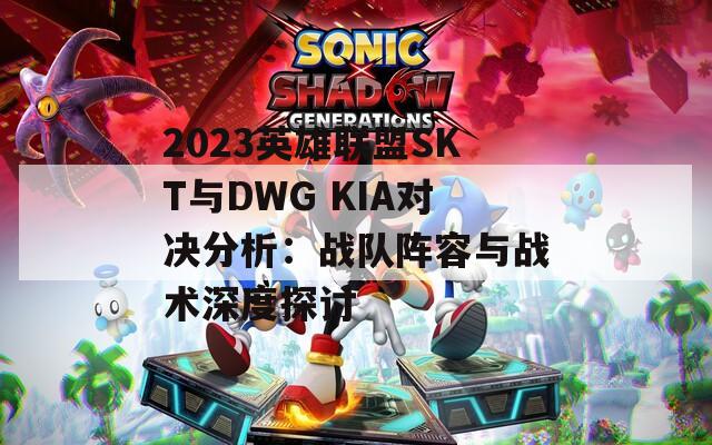 2023英雄联盟SKT与DWG KIA对决分析：战队阵容与战术深度探讨