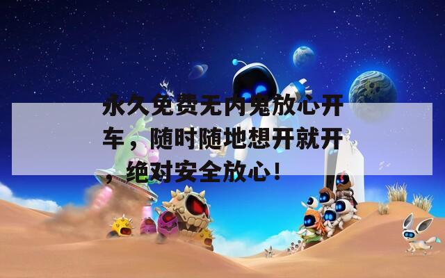 永久免费无内鬼放心开车，随时随地想开就开，绝对安全放心！