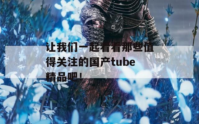 让我们一起看看那些值得关注的国产tube精品吧！