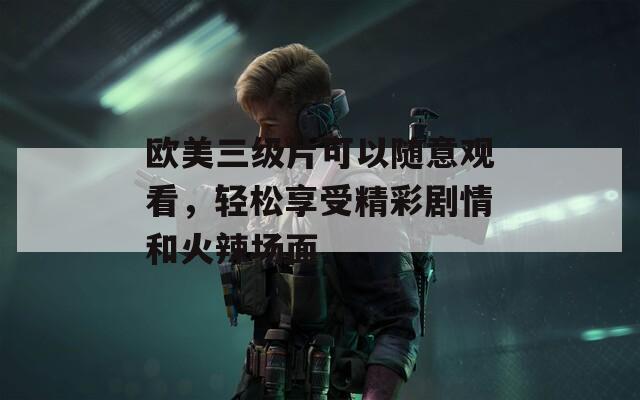 欧美三级片可以随意观看，轻松享受精彩剧情和火辣场面