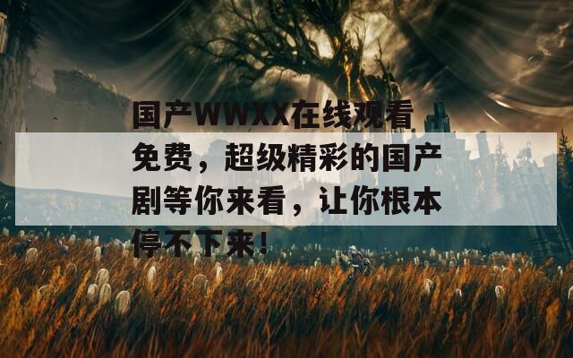 国产WWXX在线观看免费，超级精彩的国产剧等你来看，让你根本停不下来！