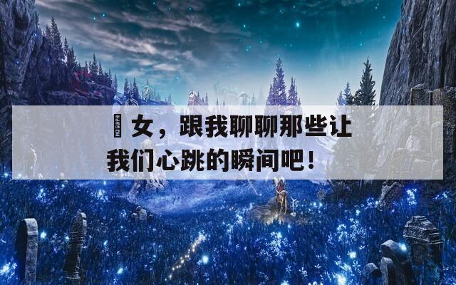 喲女，跟我聊聊那些让我们心跳的瞬间吧！