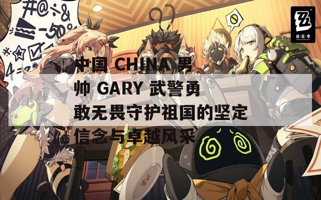 中国 CHINA 男帅 GARY 武警勇敢无畏守护祖国的坚定信念与卓越风采