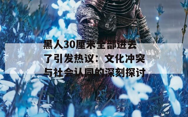 黑人30厘米全部进去了引发热议：文化冲突与社会认同的深刻探讨