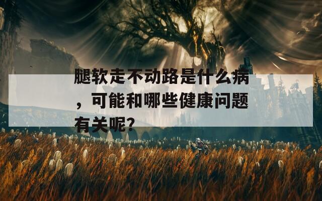 腿软走不动路是什么病，可能和哪些健康问题有关呢？
