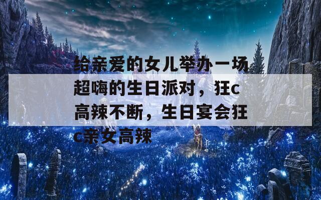 给亲爱的女儿举办一场超嗨的生日派对，狂c高辣不断，生日宴会狂c亲女高辣