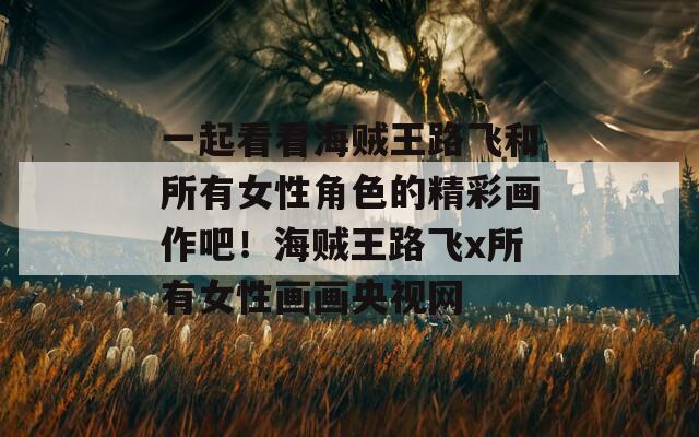 一起看看海贼王路飞和所有女性角色的精彩画作吧！海贼王路飞x所有女性画画央视网