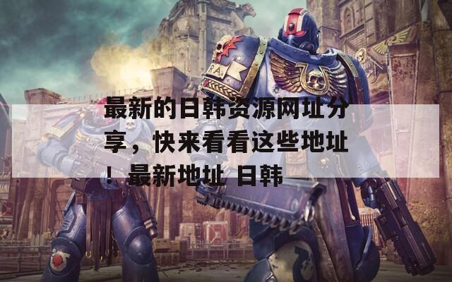 最新的日韩资源网址分享，快来看看这些地址！最新地址 日韩