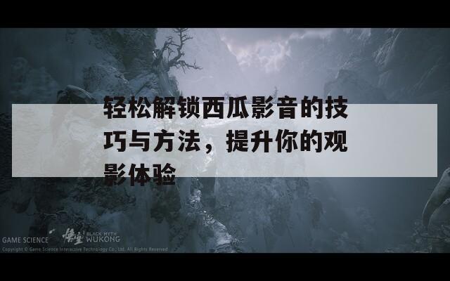 轻松解锁西瓜影音的技巧与方法，提升你的观影体验