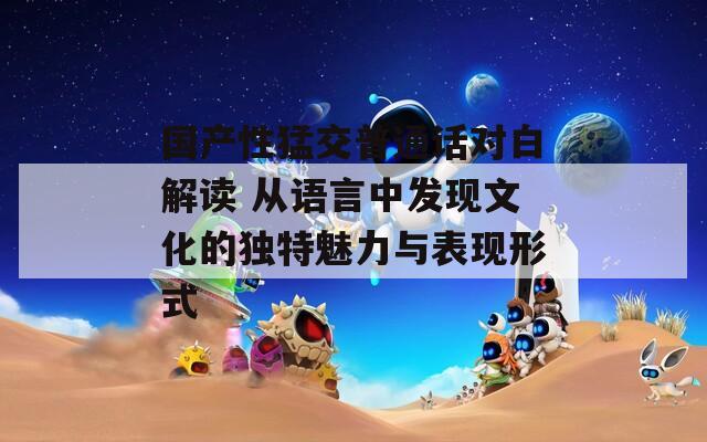国产性猛交普通话对白解读 从语言中发现文化的独特魅力与表现形式