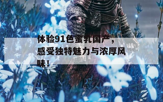 体验91色蜜乳国产，感受独特魅力与浓厚风味！
