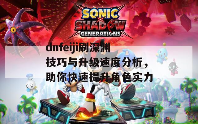 dnfeiji刷深渊技巧与升级速度分析，助你快速提升角色实力