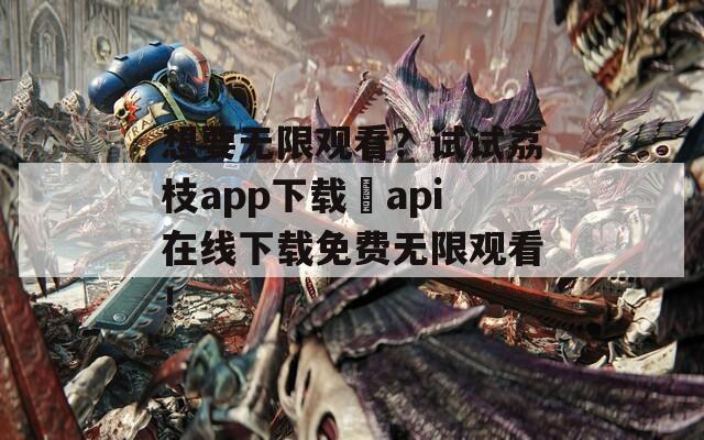 想要无限观看？试试荔枝app下载汅api在线下载免费无限观看！