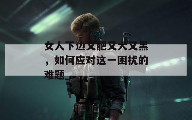女人下边又肥又大又黑，如何应对这一困扰的难题_