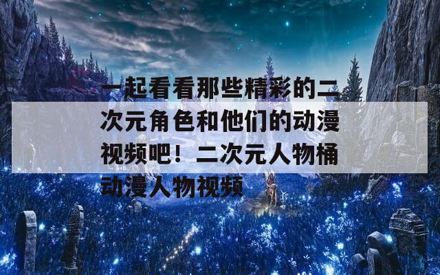 一起看看那些精彩的二次元角色和他们的动漫视频吧！二次元人物桶动漫人物视频