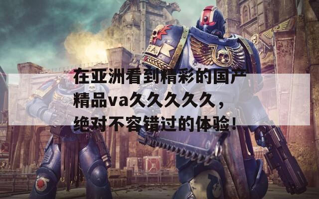 在亚洲看到精彩的国产精品va久久久久久，绝对不容错过的体验！