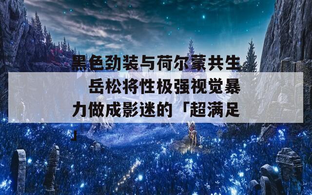 黑色劲装与荷尔蒙共生　岳松将性极强视觉暴力做成影迷的「超满足」
