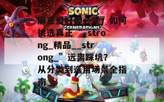 麻豆爱好者必读：如何挑选真正“_strong_精品__strong_”远离踩坑？从分类到选用场景全指南