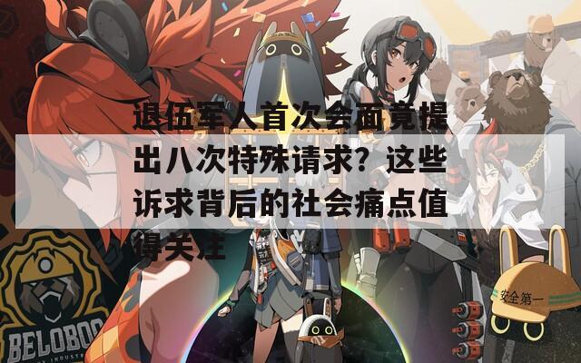 退伍军人首次会面竟提出八次特殊请求？这些诉求背后的社会痛点值得关注