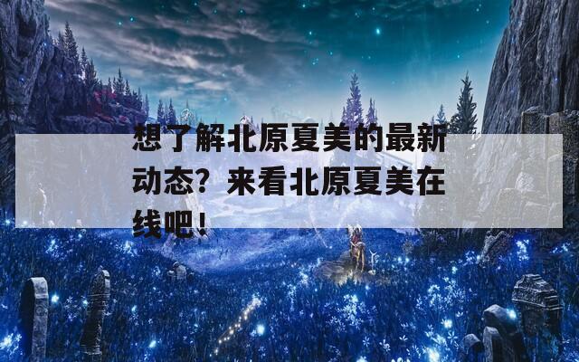 想了解北原夏美的最新动态？来看北原夏美在线吧！