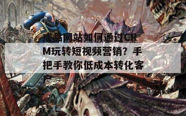 成品网站如何通过CRM玩转短视频营销？手把手教你低成本转化客户