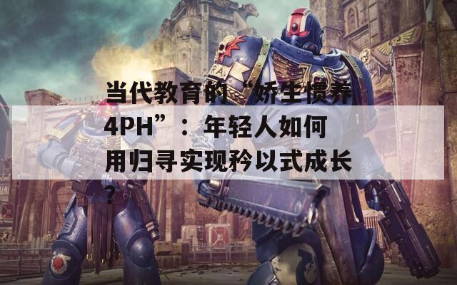 当代教育的“娇生惯养4PH”：年轻人如何用归寻实现矜以式成长？
