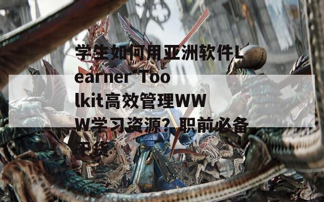 学生如何用亚洲软件Learner Toolkit高效管理WWW学习资源？职前必备干货